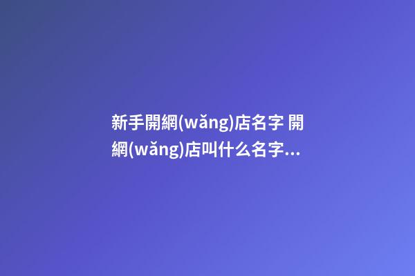 新手開網(wǎng)店名字 開網(wǎng)店叫什么名字比較好